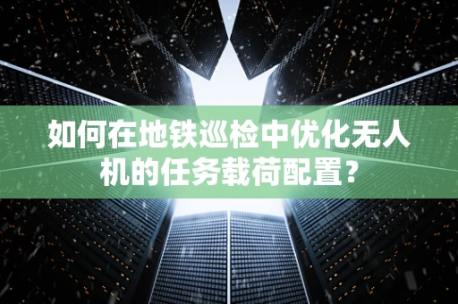 如何在地铁巡检中优化无人机的任务载荷配置？