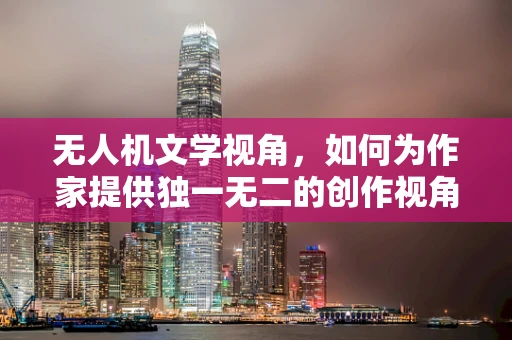 无人机文学视角，如何为作家提供独一无二的创作视角？