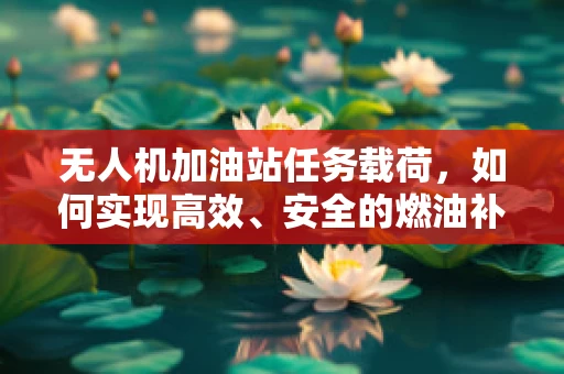 无人机加油站任务载荷，如何实现高效、安全的燃油补给？