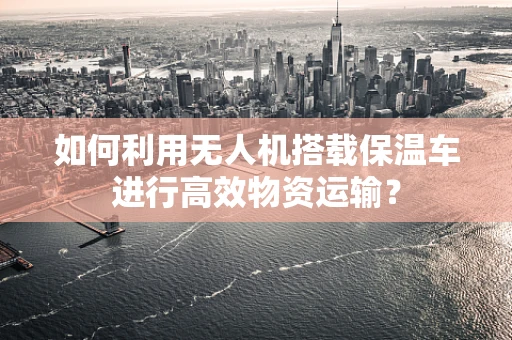 如何利用无人机搭载保温车进行高效物资运输？