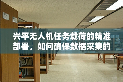 兴平无人机任务载荷的精准部署，如何确保数据采集的时效与精确性？