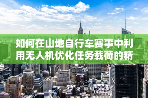 如何在山地自行车赛事中利用无人机优化任务载荷的精准投放？