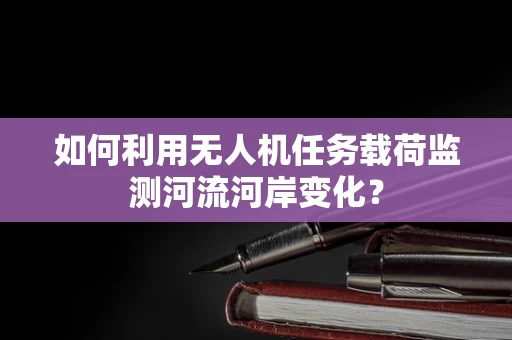 如何利用无人机任务载荷监测河流河岸变化？