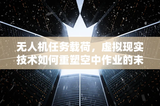 无人机任务载荷，虚拟现实技术如何重塑空中作业的未来？