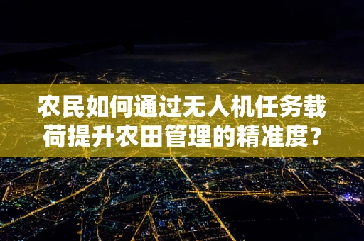 农民如何通过无人机任务载荷提升农田管理的精准度？