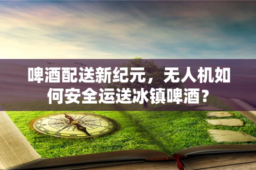 啤酒配送新纪元，无人机如何安全运送冰镇啤酒？
