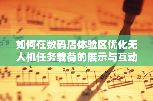 如何在数码店体验区优化无人机任务载荷的展示与互动体验？