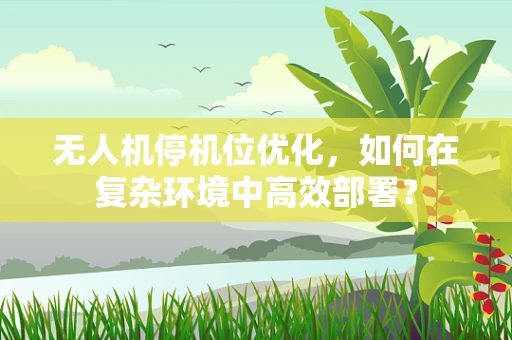 无人机停机位优化，如何在复杂环境中高效部署？