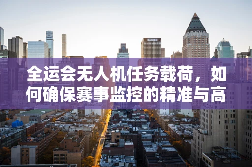 全运会无人机任务载荷，如何确保赛事监控的精准与高效？