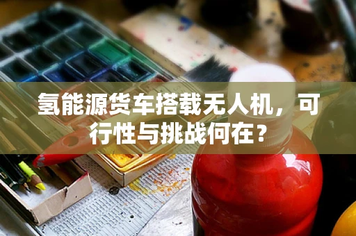 氢能源货车搭载无人机，可行性与挑战何在？