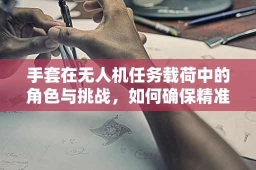 手套在无人机任务载荷中的角色与挑战，如何确保精准操控？
