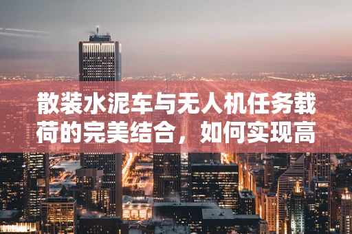 散装水泥车与无人机任务载荷的完美结合，如何实现高效、精准的物资运输？