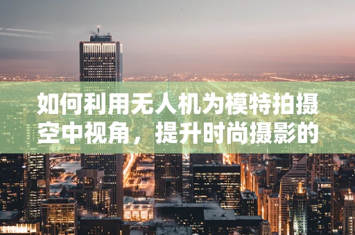 如何利用无人机为模特拍摄空中视角，提升时尚摄影的创意维度？