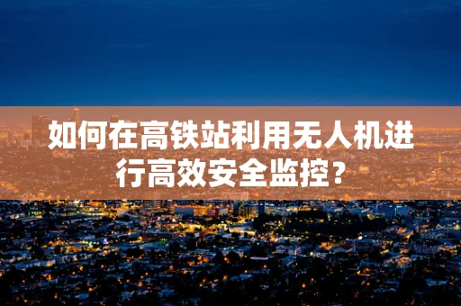 如何在高铁站利用无人机进行高效安全监控？