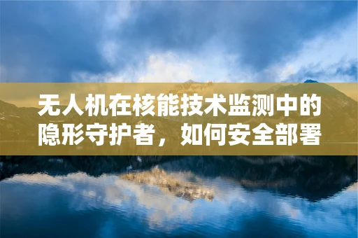 无人机在核能技术监测中的隐形守护者，如何安全部署与数据传输？