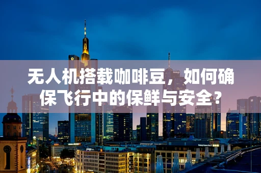无人机搭载咖啡豆，如何确保飞行中的保鲜与安全？