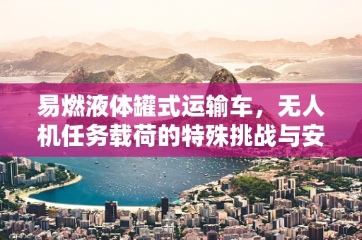 易燃液体罐式运输车，无人机任务载荷的特殊挑战与安全考量