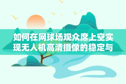 如何在网球场观众席上空实现无人机高清摄像的稳定与安全？