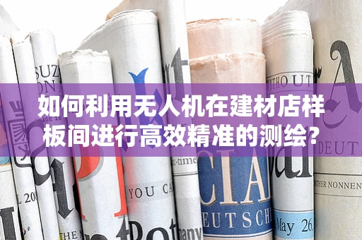 如何利用无人机在建材店样板间进行高效精准的测绘？