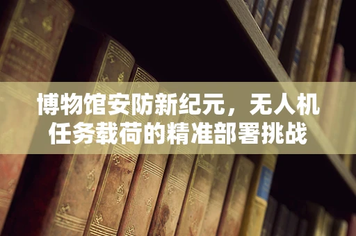 博物馆安防新纪元，无人机任务载荷的精准部署挑战