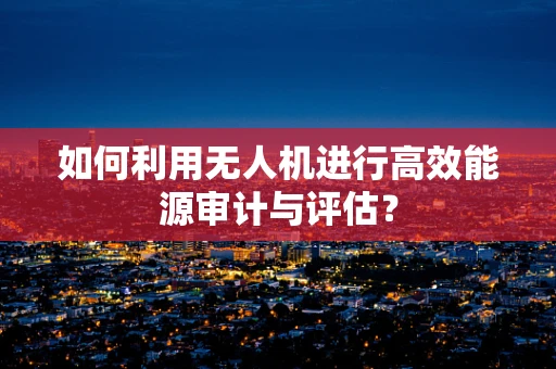 如何利用无人机进行高效能源审计与评估？