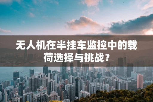 无人机在半挂车监控中的载荷选择与挑战？