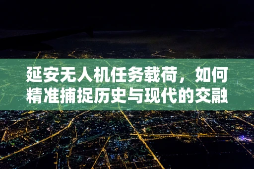 延安无人机任务载荷，如何精准捕捉历史与现代的交融？
