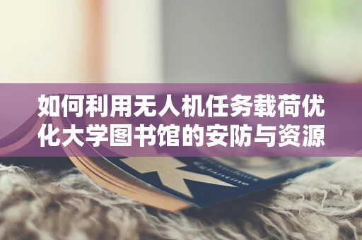 如何利用无人机任务载荷优化大学图书馆的安防与资源管理？