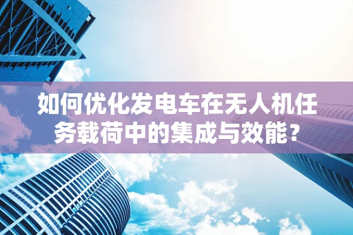 如何优化发电车在无人机任务载荷中的集成与效能？