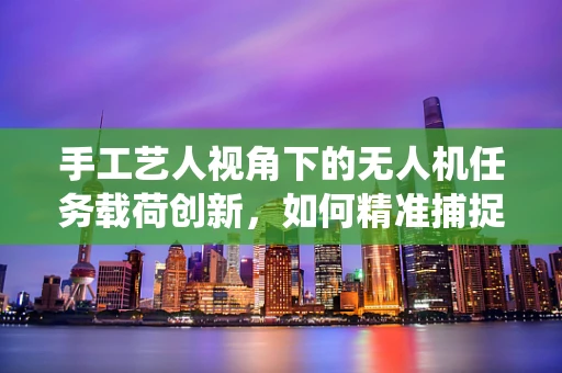 手工艺人视角下的无人机任务载荷创新，如何精准捕捉传统技艺的瞬间？