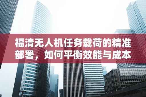 福清无人机任务载荷的精准部署，如何平衡效能与成本？