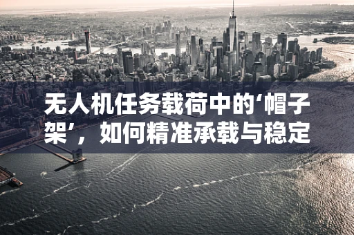 无人机任务载荷中的‘帽子架’，如何精准承载与稳定释放？