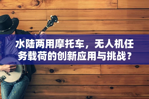 水陆两用摩托车，无人机任务载荷的创新应用与挑战？