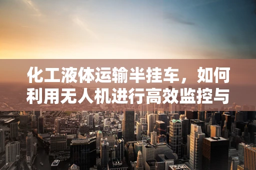 化工液体运输半挂车，如何利用无人机进行高效监控与安全保障？