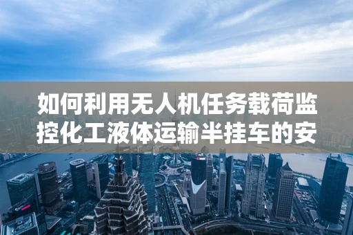如何利用无人机任务载荷监控化工液体运输半挂车的安全性？