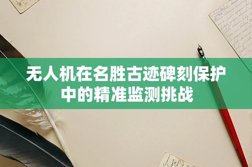 无人机在名胜古迹碑刻保护中的精准监测挑战