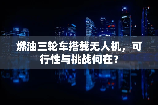 燃油三轮车搭载无人机，可行性与挑战何在？