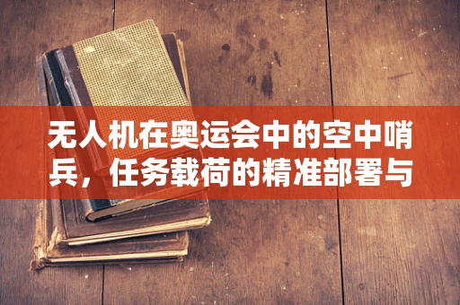 无人机在奥运会中的空中哨兵，任务载荷的精准部署与挑战