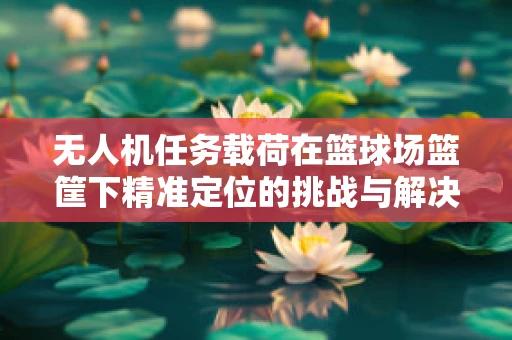 无人机任务载荷在篮球场篮筐下精准定位的挑战与解决方案