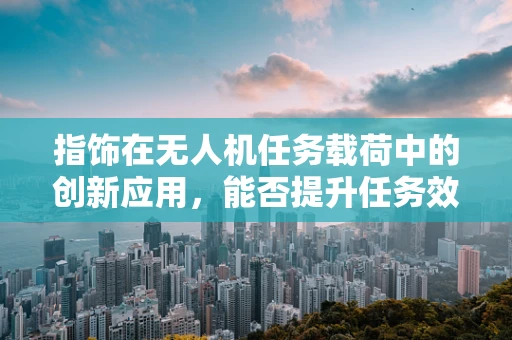 指饰在无人机任务载荷中的创新应用，能否提升任务效率与安全性？