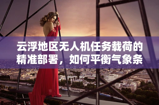 云浮地区无人机任务载荷的精准部署，如何平衡气象条件与载荷效能？