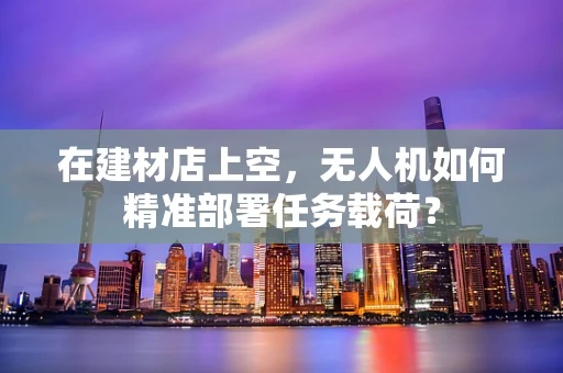 在建材店上空，无人机如何精准部署任务载荷？
