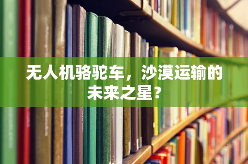 无人机骆驼车，沙漠运输的未来之星？