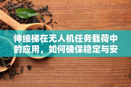 伸缩梯在无人机任务载荷中的应用，如何确保稳定与安全？