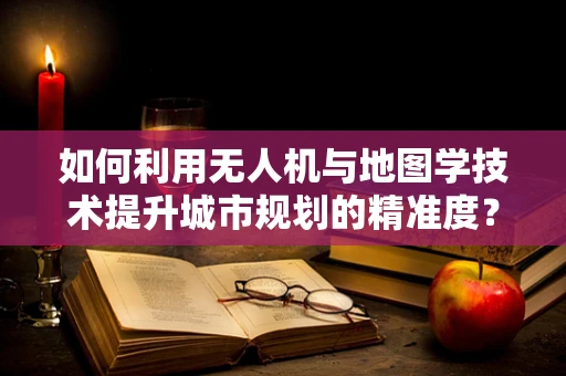 如何利用无人机与地图学技术提升城市规划的精准度？
