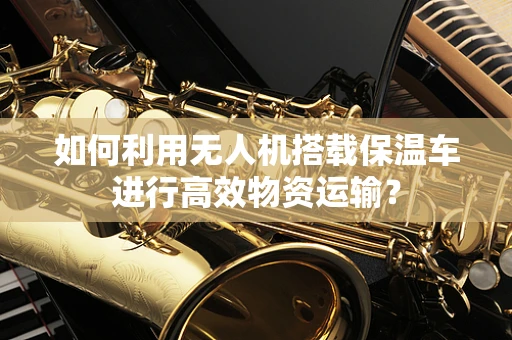 如何利用无人机搭载保温车进行高效物资运输？