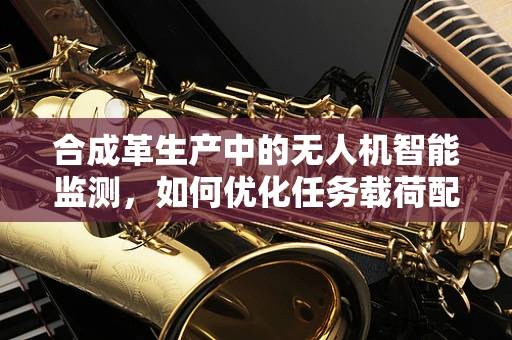合成革生产中的无人机智能监测，如何优化任务载荷配置？