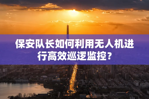 保安队长如何利用无人机进行高效巡逻监控？