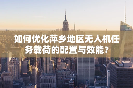 如何优化萍乡地区无人机任务载荷的配置与效能？