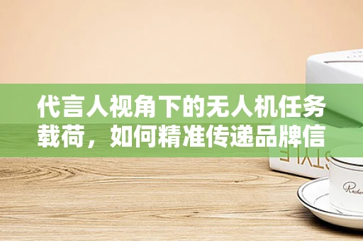 代言人视角下的无人机任务载荷，如何精准传递品牌信息？